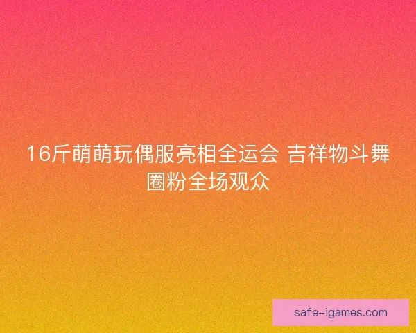 16斤萌萌玩偶服亮相全运会 吉祥物斗舞圈粉全场观众