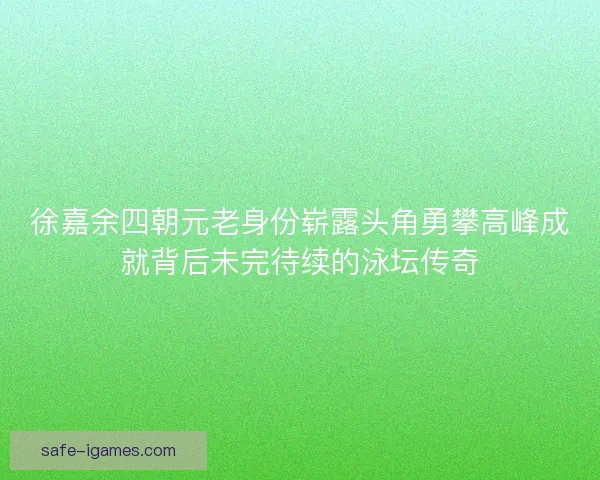 徐嘉余四朝元老身份崭露头角勇攀高峰成就背后未完待续的泳坛传奇