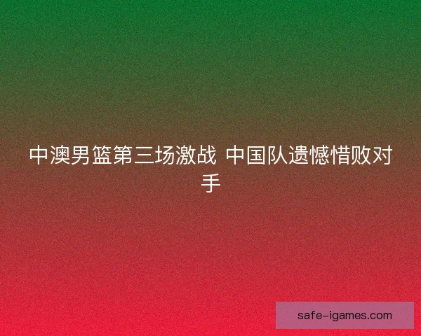 中澳男篮第三场激战 中国队遗憾惜败对手