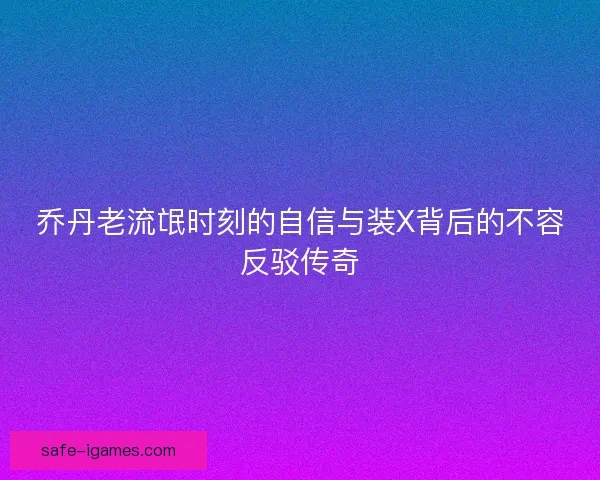 乔丹老流氓时刻的自信与装X背后的不容反驳传奇